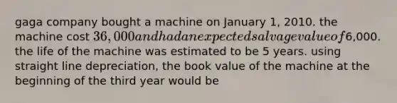 gaga company bought a machine on January 1, 2010. the machine cost 36,000 and had an expected salvage value of6,000. the life of the machine was estimated to be 5 years. using straight line depreciation, the book value of the machine at the beginning of the third year would be