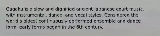 Gagaku is a slow and dignified ancient Japanese court music, with instrumental, dance, and vocal styles. Considered the world's oldest continuously performed ensemble and dance form, early forms began in the 6th century.