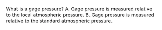 What is a gage pressure? A. Gage pressure is measured relative to the local atmospheric pressure. B. Gage pressure is measured relative to the standard atmospheric pressure.