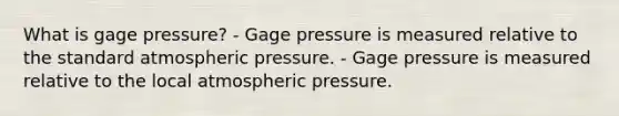 What is gage pressure? - Gage pressure is measured relative to the standard atmospheric pressure. - Gage pressure is measured relative to the local atmospheric pressure.