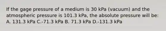 If the gage pressure of a medium is 30 kPa (vacuum) and the atmospheric pressure is 101.3 kPa, the absolute pressure will be: A. 131.3 kPa C.-71.3 kPa B. 71.3 kPa D.-131.3 kPa