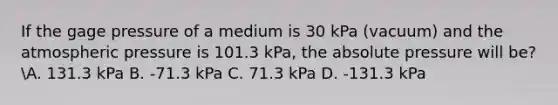 If the gage pressure of a medium is 30 kPa (vacuum) and the atmospheric pressure is 101.3 kPa, the absolute pressure will be? A. 131.3 kPa B. -71.3 kPa C. 71.3 kPa D. -131.3 kPa