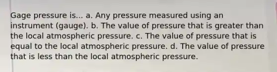 Gage pressure is... a. Any pressure measured using an instrument (gauge). b. The value of pressure that is greater than the local atmospheric pressure. c. The value of pressure that is equal to the local atmospheric pressure. d. The value of pressure that is less than the local atmospheric pressure.