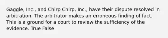 Gaggle, Inc., and Chirp Chirp, Inc., have their dispute resolved in arbitration. The arbitrator makes an erroneous finding of fact. This is a ground for a court to review the sufficiency of the evidence. True False