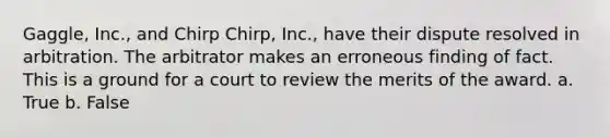 Gaggle, Inc., and Chirp Chirp, Inc., have their dispute resolved in arbitration. The arbitrator makes an erroneous finding of fact. This is a ground for a court to review the merits of the award. a. True b. False