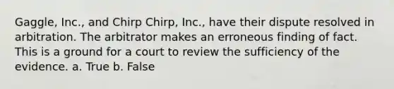 Gaggle, Inc., and Chirp Chirp, Inc., have their dispute resolved in arbitration. The arbitrator makes an erroneous finding of fact. This is a ground for a court to review the sufficiency of the evidence. a. True b. False