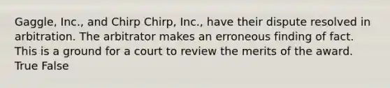 Gaggle, Inc., and Chirp Chirp, Inc., have their dispute resolved in arbitration. The arbitrator makes an erroneous finding of fact. This is a ground for a court to review the merits of the award. True False