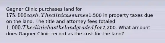 Gagner Clinic purchases land for 175,000 cash. The clinic assumes1,500 in property taxes due on the land. The title and attorney fees totaled 1,000. The clinic has the land graded for2,200. What amount does Gagner Clinic record as the cost for the land?