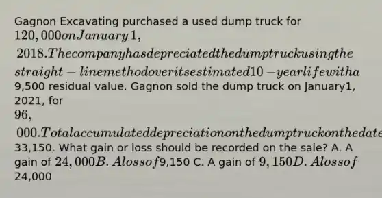 Gagnon Excavating purchased a used dump truck for 120,000 on January​1, 2018. The company has depreciated the dump truck using the​straight-line method over its estimated 10​-year life with a9,500 residual value. Gagnon sold the dump truck on January​1, 2021​, for 96,000. Total accumulated depreciation on the dump truck on the date of sale was33,150. What gain or loss should be recorded on the​ sale? A. A gain of 24,000 B. A loss of9,150 C. A gain of 9,150 D. A loss of24,000