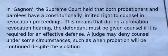 In 'Gagnon', the Supreme Court held that both probationers and parolees have a constitutionally limited right to counsel in revocation proceedings. This means that during a probation revocation hearing, the defendant must be given counsel if it is required for an effective defense. A judge may deny counsel under some circumstances, such as when probation will be continued despite the violation.