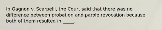 In Gagnon v. Scarpelli, the Court said that there was no difference between probation and parole revocation because both of them resulted in _____.