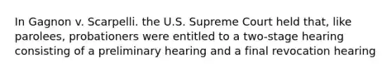 In Gagnon v. Scarpelli. the U.S. Supreme Court held that, like parolees, probationers were entitled to a two-stage hearing consisting of a preliminary hearing and a final revocation hearing