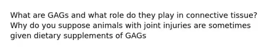 What are GAGs and what role do they play in <a href='https://www.questionai.com/knowledge/kYDr0DHyc8-connective-tissue' class='anchor-knowledge'>connective tissue</a>? Why do you suppose animals with joint injuries are sometimes given dietary supplements of GAGs