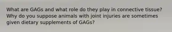 What are GAGs and what role do they play in connective tissue? Why do you suppose animals with joint injuries are sometimes given dietary supplements of GAGs?