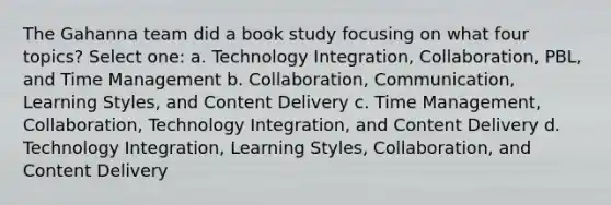 The Gahanna team did a book study focusing on what four topics? Select one: a. Technology Integration, Collaboration, PBL, and Time Management b. Collaboration, Communication, Learning Styles, and Content Delivery c. Time Management, Collaboration, Technology Integration, and Content Delivery d. Technology Integration, Learning Styles, Collaboration, and Content Delivery