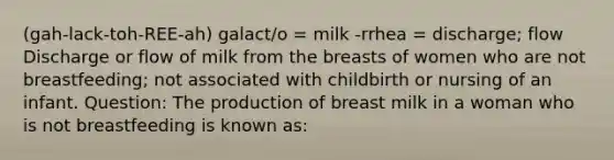 (gah-lack-toh-REE-ah) galact/o = milk -rrhea = discharge; flow Discharge or flow of milk from the breasts of women who are not breastfeeding; not associated with childbirth or nursing of an infant. Question: The production of breast milk in a woman who is not breastfeeding is known as: