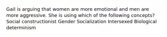 Gail is arguing that women are more emotional and men are more aggressive. She is using which of the following concepts? Social constructionist Gender Socialization Intersexed Biological determinism