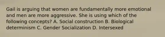 Gail is arguing that women are fundamentally more emotional and men are more aggressive. She is using which of the following concepts? A. Social construction B. Biological determinism C. Gender Socialization D. Intersexed