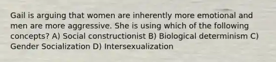 Gail is arguing that women are inherently more emotional and men are more aggressive. She is using which of the following concepts? A) Social constructionist B) Biological determinism C) Gender Socialization D) Intersexualization