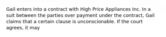 Gail enters into a contract with High Price Appliances Inc. In a suit between the parties over payment under the contract, Gail claims that a certain clause is unconscionable. If the court agrees, it may