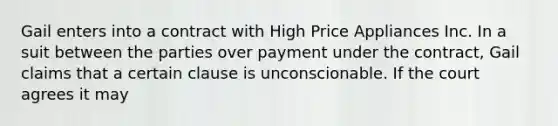 Gail enters into a contract with High Price Appliances Inc. In a suit between the parties over payment under the contract, Gail claims that a certain clause is unconscionable. If the court agrees it may