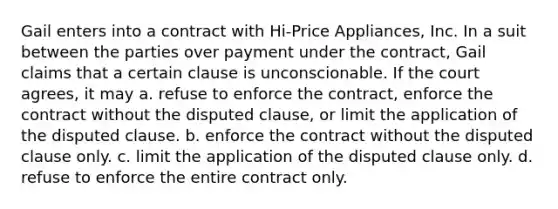 Gail enters into a contract with Hi-Price Appliances, Inc. In a suit between the parties over payment under the contract, Gail claims that a certain clause is unconscionable. If the court agrees, it may a. refuse to enforce the contract, enforce the contract without the disputed clause, or limit the application of the disputed clause. b. enforce the contract without the disputed clause only. c. limit the application of the disputed clause only. d. refuse to enforce the entire contract only.