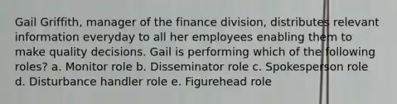 Gail Griffith, manager of the finance division, distributes relevant information everyday to all her employees enabling them to make quality decisions. Gail is performing which of the following roles? a. Monitor role b. Disseminator role c. Spokesperson role d. Disturbance handler role e. Figurehead role