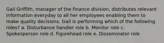 Gail Griffith, manager of the finance division, distributes relevant information everyday to all her employees enabling them to make quality decisions. Gail is performing which of the following roles? a. Disturbance handler role b. Monitor role c. Spokesperson role d. Figurehead role e. Disseminator role