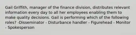 Gail Griffith, manager of the finance division, distributes relevant information every day to all her employees enabling them to make quality decisions. Gail is performing which of the following roles? -Disseminator - Disturbance handler - Figurehead - Monitor - Spokesperson