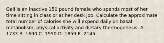 Gail is an inactive 150 pound female who spends most of her time sitting in class or at her desk job. Calculate the approximate total number of calories she will expend daily on basal metabolism, physical activity and dietary thermogenesis. A. 1733 B. 1690 C. 1950 D. 1859 E. 2145