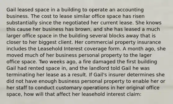 Gail leased space in a building to operate an accounting business. The cost to lease similar office space has risen substantially since the negotiated her current lease. She knows this cause her business has brown, and she has leased a much larger office space in the building several blocks away that is closer to her biggest client. Her commercial property insurance includes the Leasehold Interest coverage form. A month ago, she moved much of her business personal property to the lager office space. Two weeks ago, a fire damaged the first building Gail had rented space in, and the landlord told Gail he was terminating her lease as a result. If Gail's insurer determines she did not have enough business personal property to enable her or her staff to conduct customary operations in her original office space, how will that affect her leasehold interest claim: