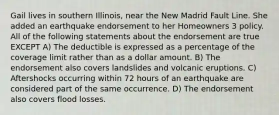 Gail lives in southern Illinois, near the New Madrid Fault Line. She added an earthquake endorsement to her Homeowners 3 policy. All of the following statements about the endorsement are true EXCEPT A) The deductible is expressed as a percentage of the coverage limit rather than as a dollar amount. B) The endorsement also covers landslides and volcanic eruptions. C) Aftershocks occurring within 72 hours of an earthquake are considered part of the same occurrence. D) The endorsement also covers flood losses.