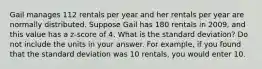 Gail manages 112 rentals per year and her rentals per year are normally distributed. Suppose Gail has 180 rentals in 2009, and this value has a z-score of 4. What is the standard deviation? Do not include the units in your answer. For example, if you found that the standard deviation was 10 rentals, you would enter 10.