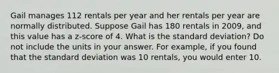 Gail manages 112 rentals per year and her rentals per year are normally distributed. Suppose Gail has 180 rentals in 2009, and this value has a z-score of 4. What is the standard deviation? Do not include the units in your answer. For example, if you found that the standard deviation was 10 rentals, you would enter 10.