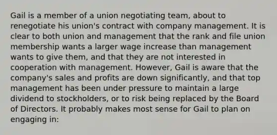 Gail is a member of a union negotiating team, about to renegotiate his union's contract with company management. It is clear to both union and management that the rank and file union membership wants a larger wage increase than management wants to give them, and that they are not interested in cooperation with management. However, Gail is aware that the company's sales and profits are down significantly, and that top management has been under pressure to maintain a large dividend to stockholders, or to risk being replaced by the Board of Directors. It probably makes most sense for Gail to plan on engaging in: