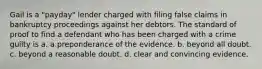 Gail is a "payday" lender charged with filing false claims in bankruptcy proceedings against her debtors. The standard of proof to find a defendant who has been charged with a crime guilty is a. a preponderance of the evidence. b. beyond all doubt. c. beyond a reasonable doubt. d. clear and convincing evidence.