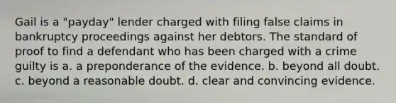 Gail is a "payday" lender charged with filing false claims in bankruptcy proceedings against her debtors. The standard of proof to find a defendant who has been charged with a crime guilty is a. a preponderance of the evidence. b. beyond all doubt. c. beyond a reasonable doubt. d. clear and convincing evidence.