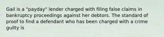 Gail is a "payday" lender charged with filing false claims in bankruptcy proceedings against her debtors. The standard of proof to find a defendant who has been charged with a crime guilty is