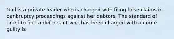 Gail is a private leader who is charged with filing false claims in bankruptcy proceedings against her debtors. The standard of proof to find a defendant who has been charged with a crime guilty is