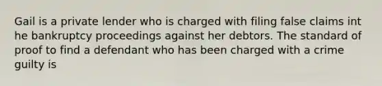 Gail is a private lender who is charged with filing false claims int he bankruptcy proceedings against her debtors. The standard of proof to find a defendant who has been charged with a crime guilty is