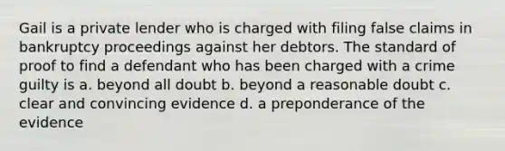 Gail is a private lender who is charged with filing false claims in bankruptcy proceedings against her debtors. The standard of proof to find a defendant who has been charged with a crime guilty is a. beyond all doubt b. beyond a reasonable doubt c. clear and convincing evidence d. a preponderance of the evidence