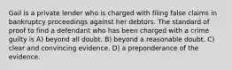 Gail is a private lender who is charged with filing false claims in bankruptcy proceedings against her debtors. The standard of proof to find a defendant who has been charged with a crime guilty is A) beyond all doubt. B) beyond a reasonable doubt. C) clear and convincing evidence. D) a preponderance of the evidence.