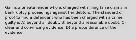 Gail is a private lender who is charged with filing false claims in bankruptcy proceedings against her debtors. The standard of proof to find a defendant who has been charged with a crime guilty is A) beyond all doubt. B) beyond a reasonable doubt. C) clear and convincing evidence. D) a preponderance of the evidence.