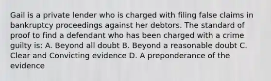 Gail is a private lender who is charged with filing false claims in bankruptcy proceedings against her debtors. The standard of proof to find a defendant who has been charged with a crime guilty is: A. Beyond all doubt B. Beyond a reasonable doubt C. Clear and Convicting evidence D. A preponderance of the evidence