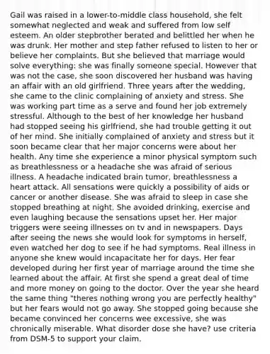 Gail was raised in a lower-to-middle class household, she felt somewhat neglected and weak and suffered from low self esteem. An older stepbrother berated and belittled her when he was drunk. Her mother and step father refused to listen to her or believe her complaints. But she believed that marriage would solve everything: she was finally someone special. However that was not the case, she soon discovered her husband was having an affair with an old girlfriend. Three years after the wedding, she came to the clinic complaining of anxiety and stress. She was working part time as a serve and found her job extremely stressful. Although to the best of her knowledge her husband had stopped seeing his girlfriend, she had trouble getting it out of her mind. She initially complained of anxiety and stress but it soon became clear that her major concerns were about her health. Any time she experience a minor physical symptom such as breathlessness or a headache she was afraid of serious illness. A headache indicated brain tumor, breathlessness a heart attack. All sensations were quickly a possibility of aids or cancer or another disease. She was afraid to sleep in case she stopped breathing at night. She avoided drinking, exercise and even laughing because the sensations upset her. Her major triggers were seeing illnesses on tv and in newspapers. Days after seeing the news she would look for symptoms in herself, even watched her dog to see if he had symptoms. Real illness in anyone she knew would incapacitate her for days. Her fear developed during her first year of marriage around the time she learned about the affair. At first she spend a great deal of time and more money on going to the doctor. Over the year she heard the same thing "theres nothing wrong you are perfectly healthy" but her fears would not go away. She stopped going because she became convinced her concerns wee excessive, she was chronically miserable. What disorder dose she have? use criteria from DSM-5 to support your claim.