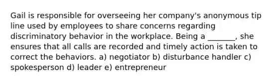 Gail is responsible for overseeing her company's anonymous tip line used by employees to share concerns regarding discriminatory behavior in the workplace. Being a _______, she ensures that all calls are recorded and timely action is taken to correct the behaviors. a) negotiator b) disturbance handler c) spokesperson d) leader e) entrepreneur