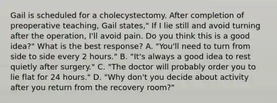 Gail is scheduled for a cholecystectomy. After completion of preoperative teaching, Gail states," If I lie still and avoid turning after the operation, I'll avoid pain. Do you think this is a good idea?" What is the best response? A. "You'll need to turn from side to side every 2 hours." B. "It's always a good idea to rest quietly after surgery." C. "The doctor will probably order you to lie flat for 24 hours." D. "Why don't you decide about activity after you return from the recovery room?"