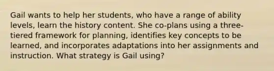 Gail wants to help her students, who have a range of ability levels, learn the history content. She co-plans using a three-tiered framework for planning, identifies key concepts to be learned, and incorporates adaptations into her assignments and instruction. What strategy is Gail using?