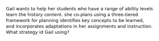 Gail wants to help her students who have a range of ability levels learn the history content. she co-plans using a three-tiered framework for planning identifies key concepts to be learned, and incorporates adaptations in her assignments and instruction. What strategy id Gail using?