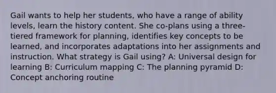 Gail wants to help her students, who have a range of ability levels, learn the history content. She co-plans using a three-tiered framework for planning, identifies key concepts to be learned, and incorporates adaptations into her assignments and instruction. What strategy is Gail using? A: Universal design for learning B: Curriculum mapping C: The planning pyramid D: Concept anchoring routine